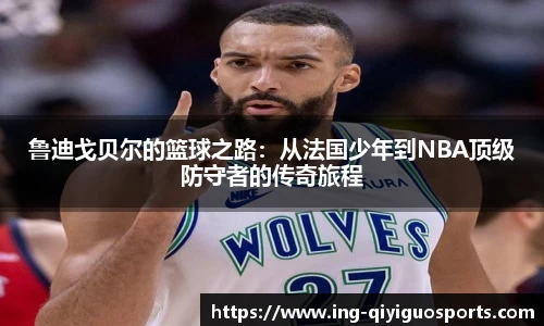 鲁迪戈贝尔的篮球之路：从法国少年到NBA顶级防守者的传奇旅程